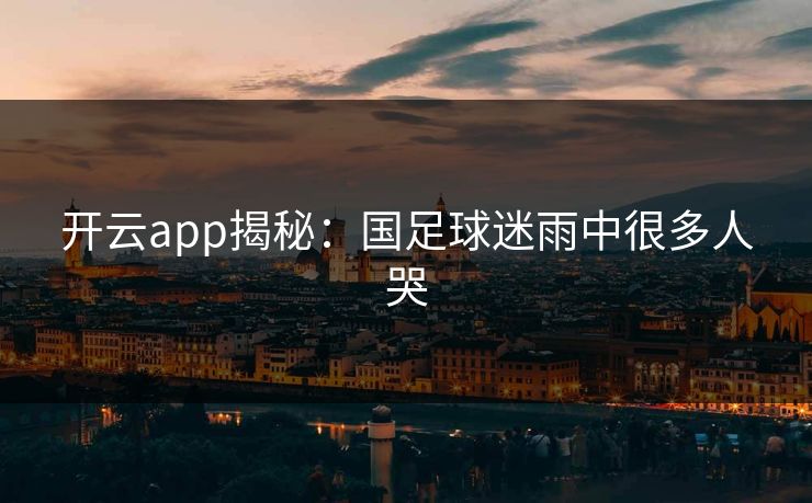 开云app揭秘:国足球迷雨中很多人哭 开云app揭秘:国足球迷雨中很多人哭