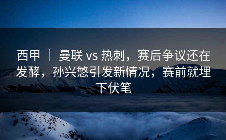 西甲 ｜ 曼联 vs 热刺，赛后争议还在发酵，孙兴慜引发新情况，赛前就埋下伏笔