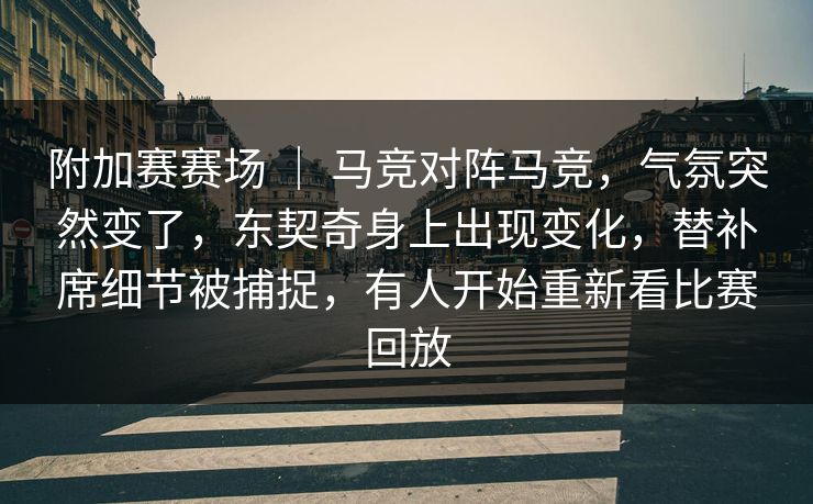 附加赛赛场 ｜ 马竞对阵马竞，气氛突然变了，东契奇身上出现变化，替补席细节被捕捉，有人开始重新看比赛回放