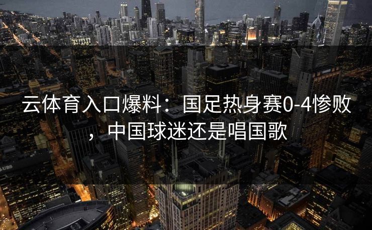 云体育入口爆料：国足热身赛0-4惨败，中国球迷还是唱国歌