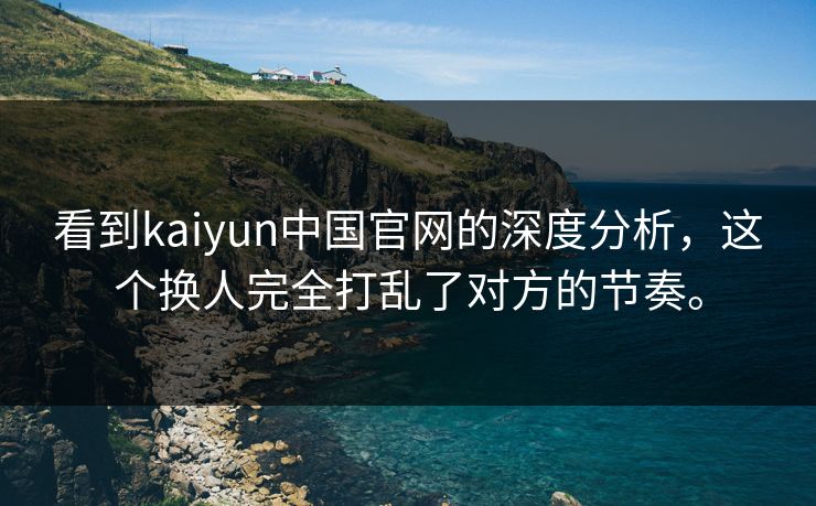 看到kaiyun中国官网的深度分析，这个换人完全打乱了对方的节奏。
