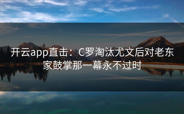 开云app直击：C罗淘汰尤文后对老东家鼓掌那一幕永不过时