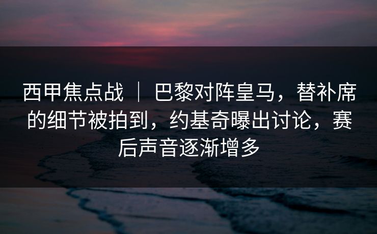 西甲焦点战 | 巴黎对阵皇马,替补席的细节被拍到,约基奇曝出讨论,赛后声音逐渐增多 西甲焦点战 | 巴黎对阵皇马,替补席的细节被拍到,约基奇曝出讨论,赛后声音逐渐增多