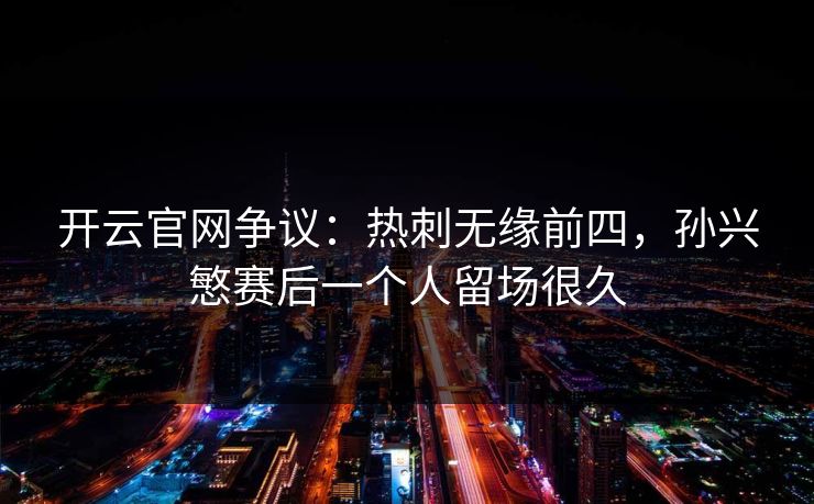 开云官网争议:热刺无缘前四,孙兴慜赛后一个人留场很久 开云官网争议:热刺无缘前四,孙兴慜赛后一个人留场很久
